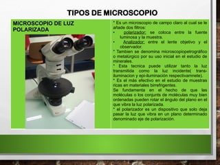 TIPOS DE MICROSCOPIO
MICROSCOPIO DE LUZ
POLARIZADA
* Es un microscopio de campo claro al cual se le
añade dos filtros:
• polarizador: se coloca entre la fuente
luminosa y la muestra.
• Analizador: entre el lente objetivo y el
observador.
* Tambien se denomina microscopiopetrográfico
o metalúrgico por su uso inicial en el estudio de
minerales.
* Esta tecnica puede utilizar tanto la luz
transmitida como la luz incidente( trans-
iluminacion y epi-iluminación respectivamnete).
* Es el más efectivo en el estudio de muestras
ricas en materiales birrefrigentes.
Se fundamenta en el hecho de que las
moléculas o los conjunts de moléculas muy bien
ordenadas pueden rotar el ángulo del plano en el
que vibra la luz polarizada.
* el polarizador es un dispositivo que solo deja
pasar la luz que vibra en un plano determinado
denominado eje de polarización.
 