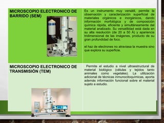MICROSCOPIO ELECTRONICO DE
BARRIDO (SEM)
Es un instrumento muy versátil, permite la
observación y caracterización superficial de
materiales orgánicos e inorgánicos, dando
información morfológica y de composición
química rápida, eficiente y simultáneamente del
material analizado. Su versatilidad está dada en
su alta resolución (de 20 a 50 Å) y apariencia
tridimensional de las imágenes, producto de su
gran profundidad de foco.
el haz de electrones no atraviasa la muestra sino
que explora su superficie.
MICROSCOPIO ELECTRONICO DE
TRANSMISIÓN (TEM)
Permite el estudio a nivel ultraestructural de
material biológico (células y tejidos tanto
animales como vegetales). La utilización
adicional de técnicas inmunocitoquímicas, aporta
además información funcional sobre el material
sujeto a estudio.
 