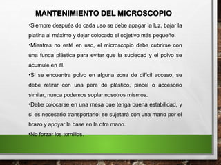 •Siempre después de cada uso se debe apagar la luz, bajar la
platina al máximo y dejar colocado el objetivo más pequeño.
•Mientras no esté en uso, el microscopio debe cubrirse con
una funda plástica para evitar que la suciedad y el polvo se
acumule en él.
•Si se encuentra polvo en alguna zona de difícil acceso, se
debe retirar con una pera de plástico, pincel o accesorio
similar, nunca podemos soplar nosotros mismos.
•Debe colocarse en una mesa que tenga buena estabilidad, y
si es necesario transportarlo: se sujetará con una mano por el
brazo y apoyar la base en la otra mano.
•No forzar los tornillos.
MANTENIMIENTO DEL MICROSCOPIO
 