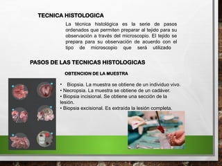 La técnica histológica es la serie de pasos
ordenados que permiten preparar al tejido para su
observación a través del microscopio. El tejido se
prepara para su observación de acuerdo con el
tipo de microscopio que será utilizado
TECNICA HISTOLOGICA
PASOS DE LAS TECNICAS HISTOLOGICAS
OBTENCION DE LA MUESTRA
• Biopsia. La muestra se obtiene de un individuo vivo.
• Necropsia. La muestra se obtiene de un cadáver.
• Biopsia incisional. Se obtiene una sección de la
lesión.
• Biopsia excisional. Es extraída la lesión completa.
 