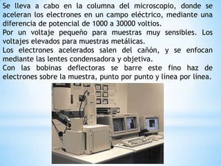 Se lleva a cabo en la columna del microscopio, donde se
aceleran los electrones en un campo eléctrico, mediante una
diferencia de potencial de 1000 a 30000 voltios.
Por un voltaje pequeño para muestras muy sensibles. Los
voltajes elevados para muestras metálicas.
Los electrones acelerados salen del cañón, y se enfocan
mediante las lentes condensadora y objetiva.
Con las bobinas deflectoras se barre este fino haz de
electrones sobre la muestra, punto por punto y línea por línea.
 
