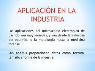 Las aplicaciones del microscopio electrónico de
barrido son muy variadas, y van desde la industria
petroquímica o la metalurgia hasta la medicina
forense.
Sus análisis proporcionan datos como textura,
tamaño y forma de la muestra.
 