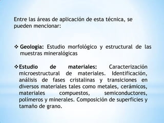 Entre las áreas de aplicación de esta técnica, se
pueden mencionar:
 Geología: Estudio morfológico y estructural de las
muestras mineralógicas
Estudio de materiales: Caracterización
microestructural de materiales. Identificación,
análisis de fases cristalinas y transiciones en
diversos materiales tales como metales, cerámicos,
materiales compuestos, semiconductores,
polímeros y minerales. Composición de superficies y
tamaño de grano.
 
