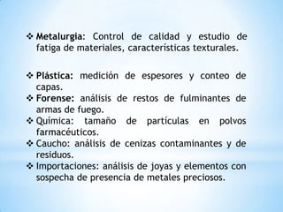  Metalurgia: Control de calidad y estudio de
fatiga de materiales, características texturales.
 Plástica: medición de espesores y conteo de
capas.
 Forense: análisis de restos de fulminantes de
armas de fuego.
 Química: tamaño de partículas en polvos
farmacéuticos.
 Caucho: análisis de cenizas contaminantes y de
residuos.
 Importaciones: análisis de joyas y elementos con
sospecha de presencia de metales preciosos.
 