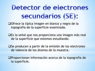 Ofrece la típica imagen en blanco y negro de la
topografía de la superficie examinada.
Es la señal que nos proporciona una imagen más real
de la superficie que estemos estudiando.
Se producen a partir de la emisión de los electrones
de valencia de los átomos de la muestra.
Proporcionan información acerca de la topografía de
la superficie.
 