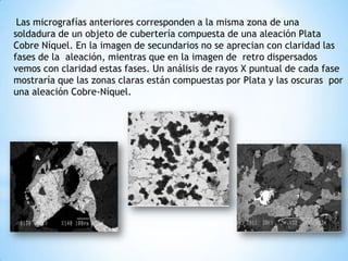 Las micrografías anteriores corresponden a la misma zona de una
soldadura de un objeto de cubertería compuesta de una aleación Plata
Cobre Níquel. En la imagen de secundarios no se aprecian con claridad las
fases de la aleación, mientras que en la imagen de retro dispersados
vemos con claridad estas fases. Un análisis de rayos X puntual de cada fase
mostraría que las zonas claras están compuestas por Plata y las oscuras por
una aleación Cobre-Níquel.
 