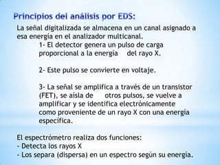 La señal digitalizada se almacena en un canal asignado a
esa energía en el analizador multicanal.
1- El detector genera un pulso de carga
proporcional a la energía del rayo X.
2- Este pulso se convierte en voltaje.
3- La señal se amplifica a través de un transistor
(FET), se aísla de otros pulsos, se vuelve a
amplificar y se identifica electrónicamente
como proveniente de un rayo X con una energía
específica.
El espectrómetro realiza dos funciones:
- Detecta los rayos X
- Los separa (dispersa) en un espectro según su energía.
 