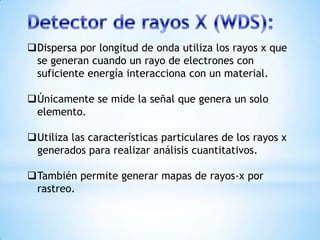 Dispersa por longitud de onda utiliza los rayos x que
se generan cuando un rayo de electrones con
suficiente energía interacciona con un material.
Únicamente se mide la señal que genera un solo
elemento.
Utiliza las características particulares de los rayos x
generados para realizar análisis cuantitativos.
También permite generar mapas de rayos-x por
rastreo.
 