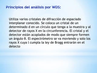 Utiliza varios cristales de difracción de espaciado
interplanar conocido. Se coloca un cristal de un
determinado d en un círculo que tenga a la muestra y al
detector de rayos X en la circunferencia. El cristal y el
detector están acoplados de modo que siempre formen
un ángulo θ. El espectrómetro se va moviendo y solo los
rayos X cuya l cumpla la ley de Bragg entrarán en el
detecto
 