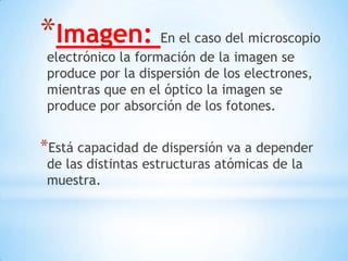 *Imagen: En el caso del microscopio
electrónico la formación de la imagen se
produce por la dispersión de los electrones,
mientras que en el óptico la imagen se
produce por absorción de los fotones.
*Está capacidad de dispersión va a depender
de las distintas estructuras atómicas de la
muestra.
 