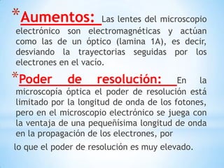 *Aumentos: Las lentes del microscopio
electrónico son electromagnéticas y actúan
como las de un óptico (lamina 1A), es decir,
desviando la trayectorias seguidas por los
electrones en el vacío.
*Poder de resolución: En la
microscopía óptica el poder de resolución está
limitado por la longitud de onda de los fotones,
pero en el microscopio electrónico se juega con
la ventaja de una pequeñísima longitud de onda
en la propagación de los electrones, por
lo que el poder de resolución es muy elevado.
 
