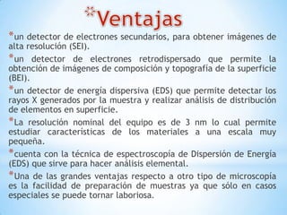 *un detector de electrones secundarios, para obtener imágenes de
alta resolución (SEI).
*un detector de electrones retrodispersado que permite la
obtención de imágenes de composición y topografía de la superficie
(BEI).
*un detector de energía dispersiva (EDS) que permite detectar los
rayos X generados por la muestra y realizar análisis de distribución
de elementos en superficie.
*La resolución nominal del equipo es de 3 nm lo cual permite
estudiar características de los materiales a una escala muy
pequeña.
*cuenta con la técnica de espectroscopía de Dispersión de Energía
(EDS) que sirve para hacer análisis elemental.
*Una de las grandes ventajas respecto a otro tipo de microscopía
es la facilidad de preparación de muestras ya que sólo en casos
especiales se puede tornar laboriosa.
 