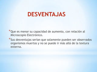 DESVENTAJAS
*Que es menor su capacidad de aumento, con relación al
Microscopio Electrónico.
*Sus desventajas serían que solamente pueden ser observados
organismos muertos y no se puede ir más allá de la textura
externa.
 