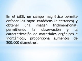 En el MEB, un campo magnético permite
enfocar los rayos catódicos (electrones) y
obtener una imagen tridimensional,
permitiendo la observación y la
caracterización de materiales orgánicos e
inorgánicos, proporciona aumentos de
200.000 diámetros.
 