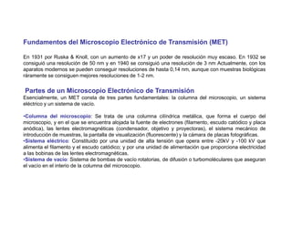 Fundamentos del Microscopio Electrónico de Transmisión (MET)
En 1931 por Ruska & Knoll, con un aumento de x17 y un poder de resolución muy escaso. En 1932 se
consiguió una resolución de 50 nm y en 1940 se consiguió una resolución de 3 nm Actualmente, con los
aparatos modernos se pueden conseguir resoluciones de hasta 0,14 nm, aunque con muestras biológicas
ráramente se consiguen mejores resoluciones de 1-2 nm.
Partes de un Microscopio Electrónico de Transmisión
Esencialmente, un MET consta de tres partes fundamentales: la columna del microscopio, un sistema
eléctrico y un sistema de vacío.
•Columna del microscopio: Se trata de una columna cilíndrica metálica, que forma el cuerpo del
microscopio, y en el que se encuentra alojada la fuente de electrones (filamento, escudo catódico y placa
anódica), las lentes electromagnéticas (condensador, objetivo y proyectoras), el sistema mecánico de
introducción de muestras, la pantalla de visualización (fluorescente) y la cámara de placas fotográficas.
•Sistema eléctrico: Constituido por una unidad de alta tensión que opera entre -20kV y -100 kV que
alimenta el filamento y el escudo catódico; y por una unidad de alimentación que proporciona electricidad
a las bobinas de las lentes electromagnéticas.
•Sistema de vacío: Sistema de bombas de vacío rotatorias, de difusión o turbomoléculares que aseguran
el vacío en el interio de la columna del microscopio.
 
