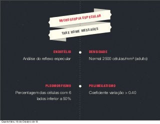 MIC

UL
IA ESPEC
ROSCOP

AGE
ME MESS
TA K E H O

ENDOTÉLIO

Análise do reﬂexo especular

PLEOMORFISMO

Percentagem das células com 6
lados inferior a 50%

Quarta-feira, 16 de Outubro de 13

AR

S

DENSIDADE

Normal 2500 células/mm2 (adulto)

POLIMEGATISMO

Coeﬁciente variação > 0.40

 