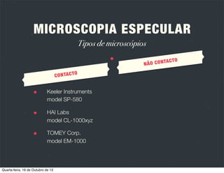 A
ESPECUL
PIA
ICROSCO
M

R

OS
IOS ÓPTIC
PRÍNCIP

LUZ

Ao atingir uma superfície pode
ser reﬂectida, absorvida ou
transmitida.

CÓRNEA

Apresenta múltiplas interfaces
com índices refractivos diferentes.

Quarta-feira, 16 de Outubro de 13

REFLEXÃO

Quando o ângulo de reﬂexão da luz é
igual ao ângulo de incidência ocorre
reﬂexão especular da luz, ou seja,
como se fosse um espelho.
REGISTO

A luz reﬂectida especularmente é
capturada pelo microscópio e
transformada numa imagem.

 
