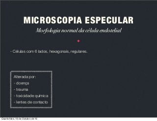 MICROSCOPIA ESPECULAR
Morfologia normal da célula endotelial

- Células com 6 lados, hexagonais, regulares.

Alterada por:
- doença
- trauma
- toxicidade química
- lentes de contacto

Quarta-feira, 16 de Outubro de 13

 