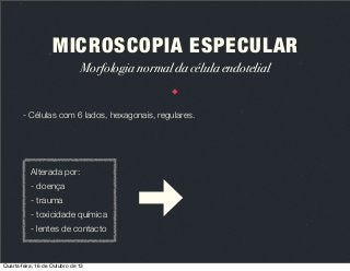 MICROSCOPIA ESPECULAR
Morfologia normal da célula endotelial

- Células com 6 lados, hexagonais, regulares.

Alterada por:
- doença
- trauma
- toxicidade química
- lentes de contacto

Quarta-feira, 16 de Outubro de 13

 