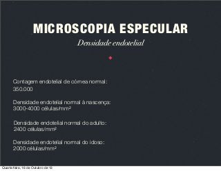 MICROSCOPIA ESPECULAR
Densidade endotelial

Contagem endotelial de córnea normal:
350.000
Densidade endotelial normal à nascença:
3000-4000 células/mm2
Densidade endotelial normal do adulto:
2400 células/mm2
Densidade endotelial normal do idoso:
2000 células/mm2

Quarta-feira, 16 de Outubro de 13

 