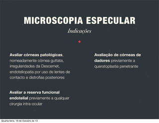 MICROSCOPIA ESPECULAR
Introdução

É uma técnica de imagem querática
não invasiva que permite observar e
registar a função e estrutura do
endotélio querático.

Todos os microscópios especulares
clínicos se baseiam no microscópio
desenhado por Maurice, em 1968.

Permite uma magniﬁcação 100x
superior à biomicroscopia
convencional.

Existem múltiplos aparelhos
distintos, cada um com a sua
calibração e magniﬁcação próprias.

Quarta-feira, 16 de Outubro de 13

 