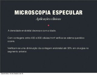 MICROSCOPIA ESPECULAR
Aplicações clínicas
A densidade endotelial decresce com a idade.
Com contagens entre 400 e 800 células/mm2 veriﬁca-se edema querático
ocorre.
Veriﬁcam-se uma diminuição da contagem endotelial até 30% em cirurgias no
segmento anterior.

Quarta-feira, 16 de Outubro de 13

 