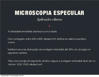 MICROSCOPIA ESPECULAR
Aplicações clínicas
A densidade endotelial decresce com a idade.
Com contagens entre 400 e 800 células/mm2 veriﬁca-se edema querático
ocorre.
Veriﬁcam-se uma diminuição da contagem endotelial até 30% em cirurgias no
segmento anterior.
Para uma cirurgia de segmento anterior segura a contagem endotelial deve ser no
mínimo 1200-1500 células/mm2.

Quarta-feira, 16 de Outubro de 13

 