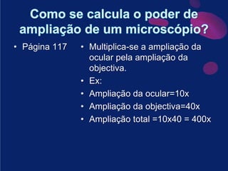 Como se calcula o poder de ampliação de um microscópio?Página 117Multiplica-se a ampliação da ocular pela ampliação da objectiva.Ex: Ampliação da ocular=10xAmpliação da objectiva=40xAmpliação total =10x40 = 400x
