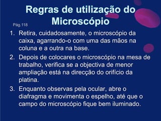 Regras de utilização do MicroscópioRetira, cuidadosamente, o microscópio da caixa, agarrando-o com uma das mãos na coluna e a outra na base. Depois de colocares o microscópio na mesa de trabalho, verifica se a objectiva de menor ampliação está na direcção do orifício da platina.Enquanto observas pela ocular, abre o diafragma e movimenta o espelho, até que o campo do microscópio fique bem iluminado.Pág.118