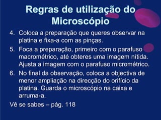 Regras de utilização do MicroscópioColoca a preparação que queres observar na platina e fixa-a com as pinças.Foca a preparação, primeiro com o parafuso macrométrico, até obteres uma imagem nítida. Ajusta a imagem com o parafuso micrométrico.No final da observação, coloca a objectiva de menor ampliação na direcção do orifício da platina. Guarda o microscópio na caixa e arruma-a.Vê se sabes – pág. 118