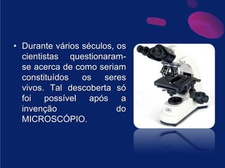 Durante vários séculos, os cientistas questionaram-se acerca de como seriam constituídos os seres vivos. Tal descoberta só foi possível após a invenção do MICROSCÓPIO.