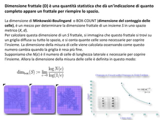 D imensione frattale  ( D )  è una quantità statistica che dà un'indicazione di quanto completo appare un frattale per riempire lo spazio. La  dimensione di  Minkowski-Boulingand   o BOX-COUNT ( dimensione del conteggio delle celle ) , è un mezzo per determinare la dimensione frattale di un insieme  S  in uno spazio metrico ( X ,  d ).  Per calcolare questa dimensione di un  S  frattale, si immagina che questo frattale si trovi su un griglia diffusa su tutto lo spazio, e si conta quante celle sono necessarie per coprire  l'insieme. La dimensione della misura di celle viene calcolata osservando come questo numero cambia quando la griglia è resa più fine. Supponiamo che  N ( ε ) è il numero di celle di lunghezza laterale ε necessarie per coprire l'insieme.   Allora la dimensione della misura delle celle è definita in questo modo: D= 1.77 