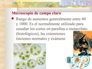 Microscopio de campo claro
 Rango de aumentos generalmente entre 40
  y 1000. Es el normalmente utilizado para
  estudiar los cortes en parafina o metacrilato
  (histológicos), las extensiones citológicas,
  tinciones normales y exámenes directos
 