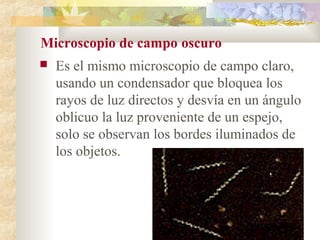 Microscopio de campo oscuro
   Es el mismo microscopio de campo claro,
    usando un condensador que bloquea los
    rayos de luz directos y desvía en un ángulo
    oblicuo la luz proveniente de un espejo,
    solo se observan los bordes iluminados de
    los objetos.
 