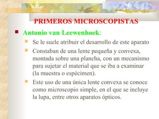 PRIMEROS MICROSCOPISTAS
   Antonio van Leewenhoek:
       Se le suele atribuir el desarrollo de este aparato
       Constaban de una lente pequeña y convexa,
        montada sobre una plancha, con un mecanismo
        para sujetar el material que se iba a examinar
        (la muestra o espécimen).
       Este uso de una única lente convexa se conoce
        como microscopio simple, en el que se incluye
        la lupa, entre otros aparatos ópticos.
 
