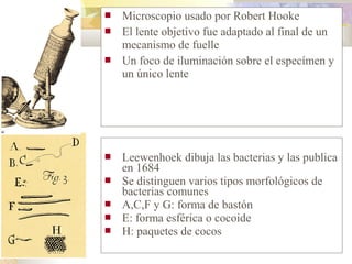    Microscopio usado por Robert Hooke
   El lente objetivo fue adaptado al final de un
    mecanismo de fuelle
   Un foco de iluminación sobre el especímen y
    un único lente




   Leewenhoek dibuja las bacterias y las publica
    en 1684
   Se distinguen varios tipos morfológicos de
    bacterias comunes
   A,C,F y G: forma de bastón
   E: forma esférica o cocoide
   H: paquetes de cocos
 