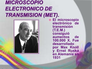 MICROSCOPIO
ELECTRONICO DE
TRANSMISION (MET).
                 El microscopio
                  electrónico de
                  transmisión
                  (T.E.M.)
                  consiguió
                  aumentos de
                  100.000 X. Fue
                  desarrollado
                  por Max Knoll
                  y Ernst Ruska
                  en Alemania en
                  1931
 