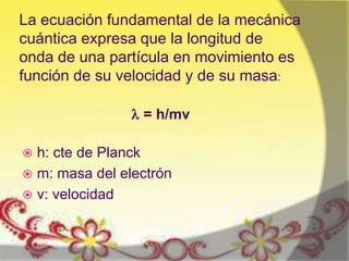 La ecuación fundamental de la mecánica
cuántica expresa que la longitud de
onda de una partícula en movimiento es
función de su velocidad y de su masa:

                 = h/mv

 h: cte de Planck
 m: masa del electrón
 v: velocidad
 