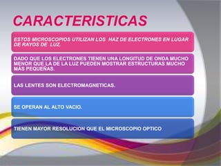 CARACTERISTICAS
ESTOS MICROSCOPIOS UTILIZAN LOS HAZ DE ELECTRONES EN LUGAR
DE RAYOS DE LUZ.

DADO QUE LOS ELECTRONES TIENEN UNA LONGITUD DE ONDA MUCHO
MENOR QUE LA DE LA LUZ PUEDEN MOSTRAR ESTRUCTURAS MUCHO
MÁS PEQUEÑAS.


LAS LENTES SON ELECTROMAGNETICAS.



SE OPERAN AL ALTO VACIO.



TIENEN MAYOR RESOLUCION QUE EL MICROSCOPIO OPTICO
 