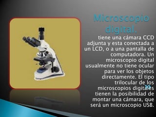 Microscopio
     digital.
      tiene una cámara CCD
 adjunta y esta conectada a
un LCD, o a una pantalla de
            computadora. Un
         microscopio digital
usualmente no tiene ocular
         para ver los objetos
        directamente. El tipo
             trilocular de los
     microscopios digitales
    tienen la posibilidad de
   montar una cámara, que
  será un microscopio USB.
 