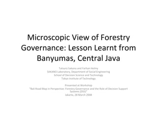 Microscopic View of Forestry Governance: Lesson Learnt from Banyumas, Central Java Tatsuro Sakano and Farhan Helmy SAKANO Laboratory, Department of Social Engineering School of Decision Science and Technology Tokyo Institute of Technology Presented at Workshop “ Bali Road Map in Perspective: Forestry Governance and the Role of Decision Support Systems (DSS)” Jakarta, 28 March 2008 