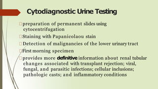 Cytodiagnostic Urine Testing
preparation of permanent slides using
cytocentrifugation
Staining with Papanicolaou stain
Detection of malignancies of the lower urinary tract
First morning specimen
provides more definitive information about renal tubular
changes associated with transplant rejection; viral,
fungal, and parasitic infections; cellular inclusions;
pathologic casts; and inflammatory conditions
 