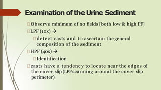 Examination oftheUrine Sediment
Observe minimum of 10 fields [both low & high PF]
LPF (10x) 
detect casts and to ascertain the general
composition of the sediment
HPF (40x) 
Identification
casts have a tendency to locate near the edges of
the cover slip (LPFscanning around the cover slip
perimeter)
 