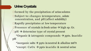 UrineCrystals
formed by the precipitation of urine solutes
Subject to: changes in temperature, solute
concentration, and pH (affect solubility)
Rapidly precipitates at low temperature
Presence of crystals in fresh urine  high sp. Gr.
pH  determine type of crystal present
*Organic & iatrogenic compounds  ppts. Inacidic
pH
*inorganic salts  ppts in neutral & alkaline sol’n
*except: CaOx  ppts in acidic & neutral urine
 