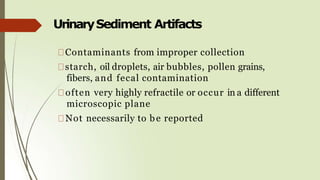 UrinarySediment Artifacts
Contaminants from improper collection
starch, oil droplets, air bubbles, pollen grains,
fibers, and fecal contamination
often very highly refractile or occur in a different
microscopic plane
Not necessarily to be reported
 