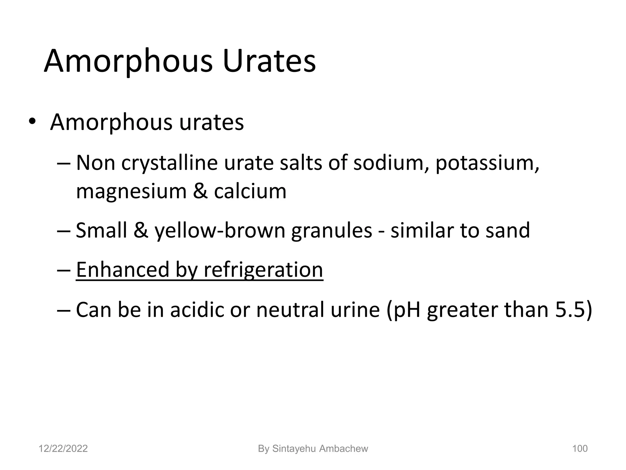 100
Amorphous Urates
• Amorphous urates
– Non crystalline urate salts of sodium, potassium,
magnesium & calcium
– Small & yellow-brown granules - similar to sand
– Enhanced by refrigeration
– Can be in acidic or neutral urine (pH greater than 5.5)
12/22/2022 By Sintayehu Ambachew
 