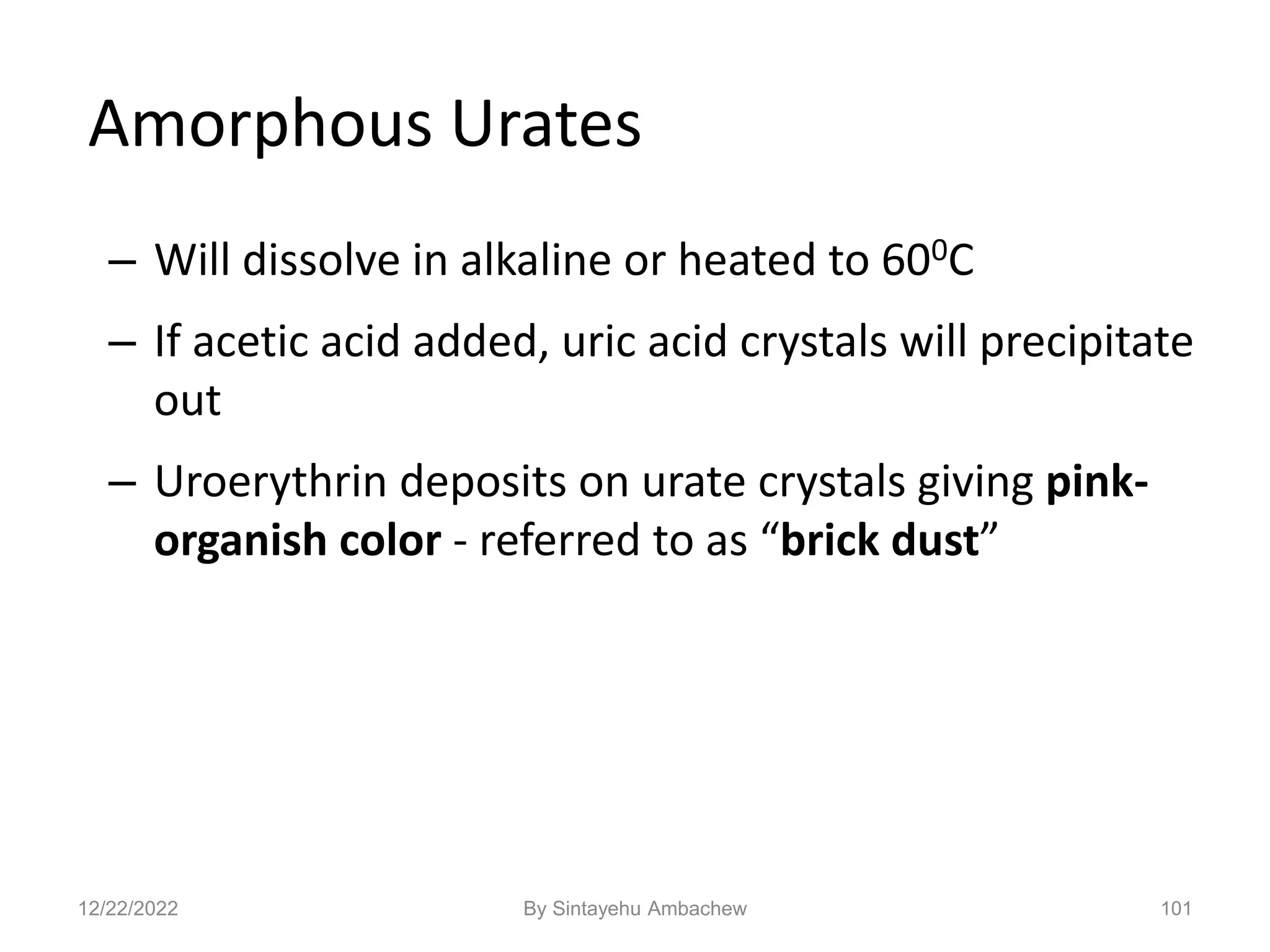 101
Amorphous Urates
– Will dissolve in alkaline or heated to 600C
– If acetic acid added, uric acid crystals will precipitate
out
– Uroerythrin deposits on urate crystals giving pink-
organish color - referred to as “brick dust”
12/22/2022 By Sintayehu Ambachew
 