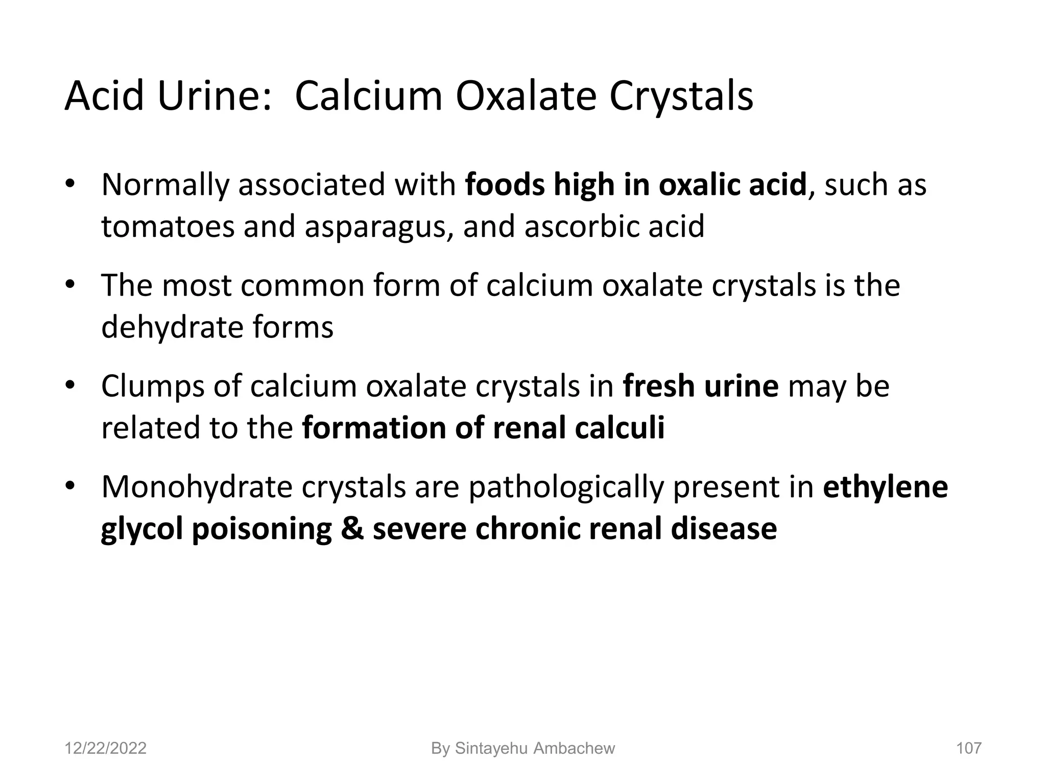 Acid Urine: Calcium Oxalate Crystals
• Normally associated with foods high in oxalic acid, such as
tomatoes and asparagus, and ascorbic acid
• The most common form of calcium oxalate crystals is the
dehydrate forms
• Clumps of calcium oxalate crystals in fresh urine may be
related to the formation of renal calculi
• Monohydrate crystals are pathologically present in ethylene
glycol poisoning & severe chronic renal disease
107
12/22/2022 By Sintayehu Ambachew
 