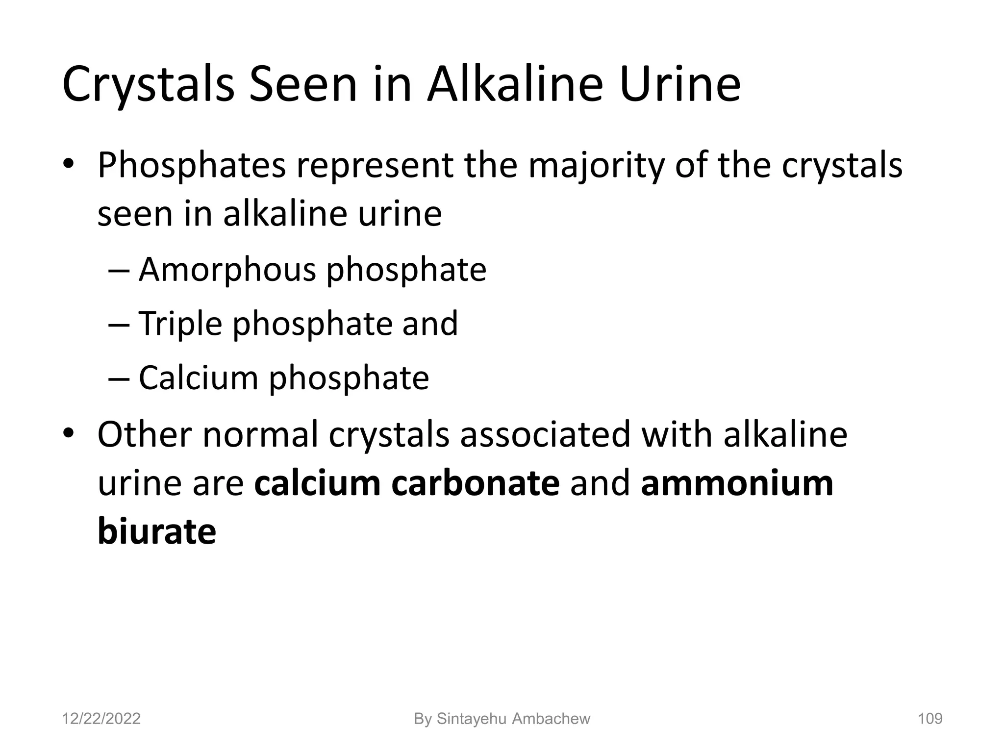 Crystals Seen in Alkaline Urine
• Phosphates represent the majority of the crystals
seen in alkaline urine
– Amorphous phosphate
– Triple phosphate and
– Calcium phosphate
• Other normal crystals associated with alkaline
urine are calcium carbonate and ammonium
biurate
109
12/22/2022 By Sintayehu Ambachew
 