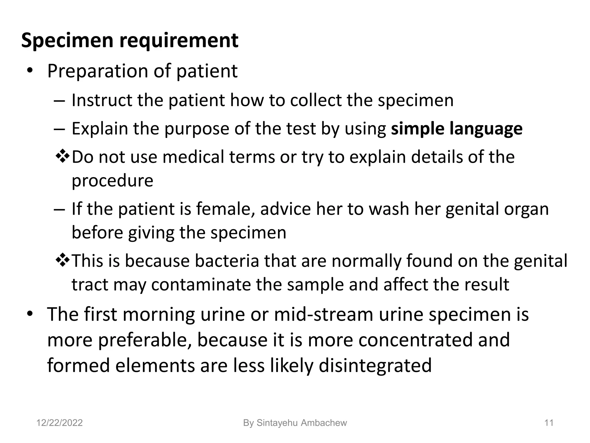 Specimen requirement
• Preparation of patient
– Instruct the patient how to collect the specimen
– Explain the purpose of the test by using simple language
Do not use medical terms or try to explain details of the
procedure
– If the patient is female, advice her to wash her genital organ
before giving the specimen
This is because bacteria that are normally found on the genital
tract may contaminate the sample and affect the result
• The first morning urine or mid-stream urine specimen is
more preferable, because it is more concentrated and
formed elements are less likely disintegrated
11
12/22/2022 By Sintayehu Ambachew
 